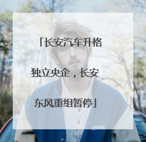 长安汽车升格独立央企，长安东风重组暂停
